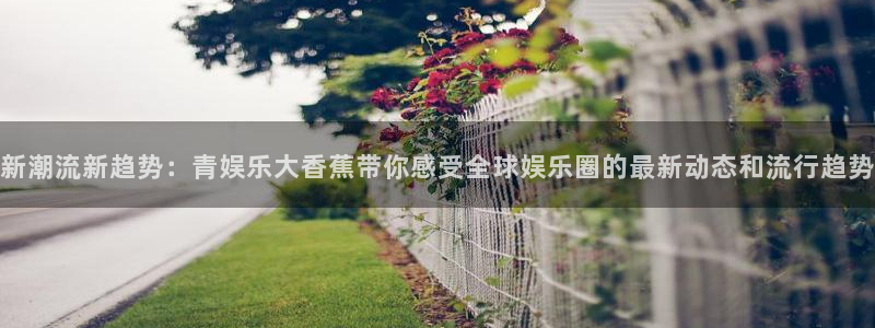 多多28.ccmpc平台：新潮流新趋势：青娱乐大香蕉带你感受全球娱乐圈的最新动态和流行趋势