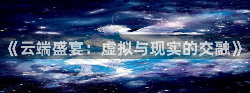 多多28.ccmpc平台下载链接最新版：《云端盛宴：虚拟与现实的交融》